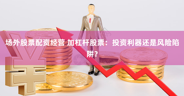 场外股票配资经营 加杠杆股票：投资利器还是风险陷阱？