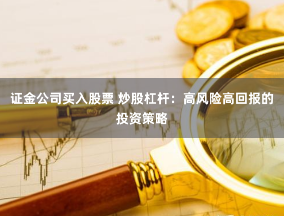 证金公司买入股票 炒股杠杆：高风险高回报的投资策略