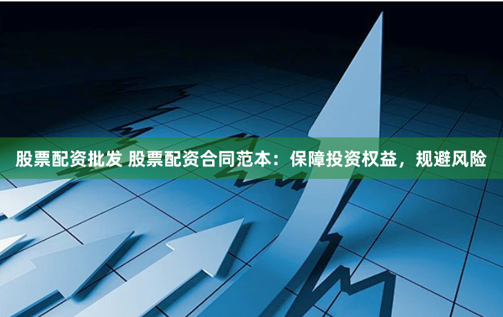 股票配资批发 股票配资合同范本：保障投资权益，规避风险