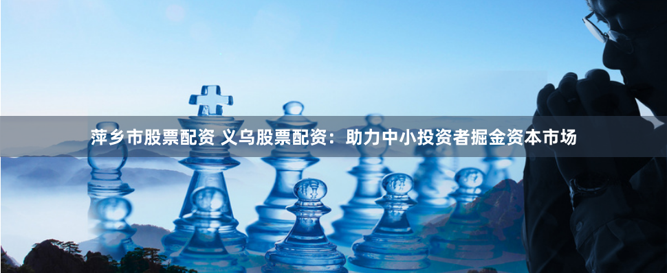 萍乡市股票配资 义乌股票配资：助力中小投资者掘金资本市场