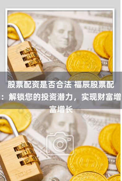 股票配资是否合法 福辰股票配资：解锁您的投资潜力，实现财富增长