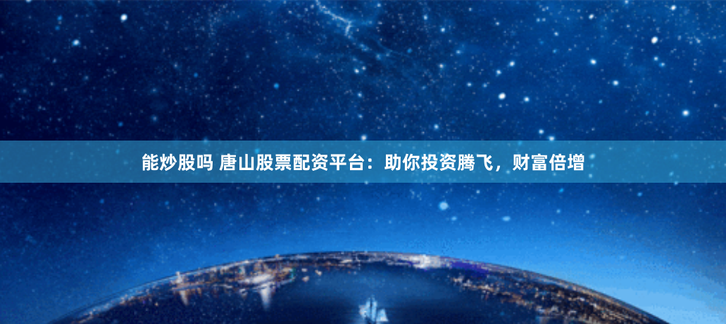 能炒股吗 唐山股票配资平台：助你投资腾飞，财富倍增
