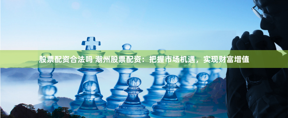 股票配资合法吗 潮州股票配资：把握市场机遇，实现财富增值