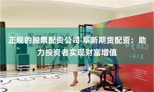 正规的股票配资公司 阜新期货配资：助力投资者实现财富增值