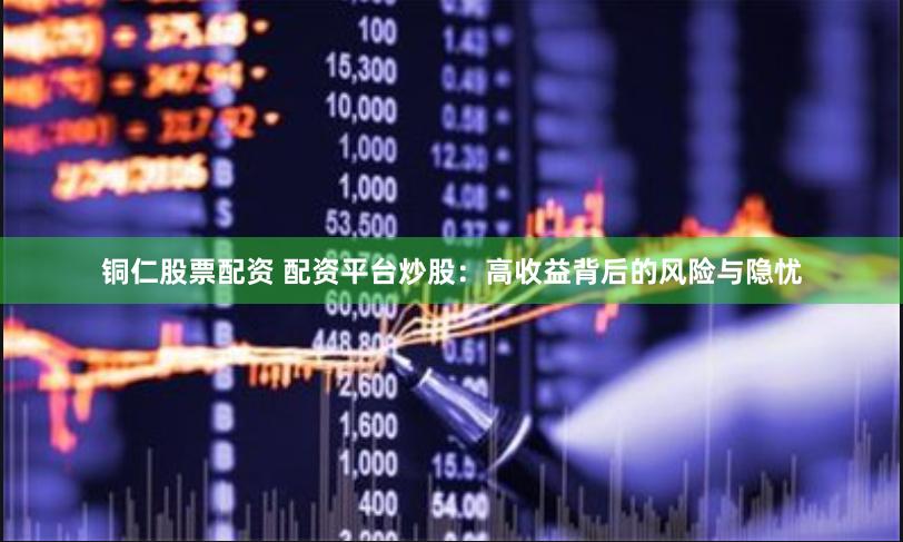 铜仁股票配资 配资平台炒股：高收益背后的风险与隐忧